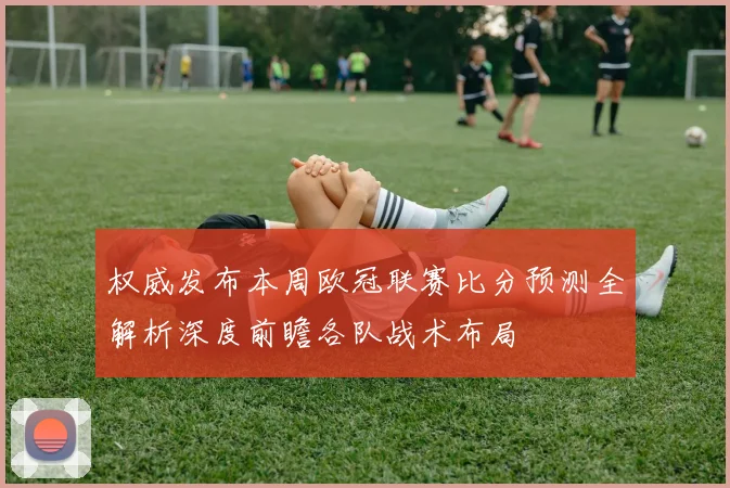 权威发布本周欧冠联赛比分预测全解析深度前瞻各队战术布局