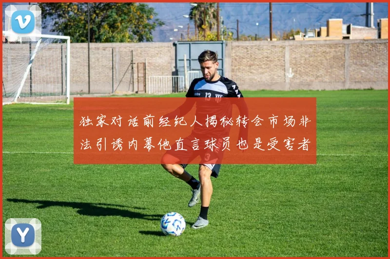 独家对话前经纪人揭秘转会市场非法引诱内幕他直言球员也是受害者