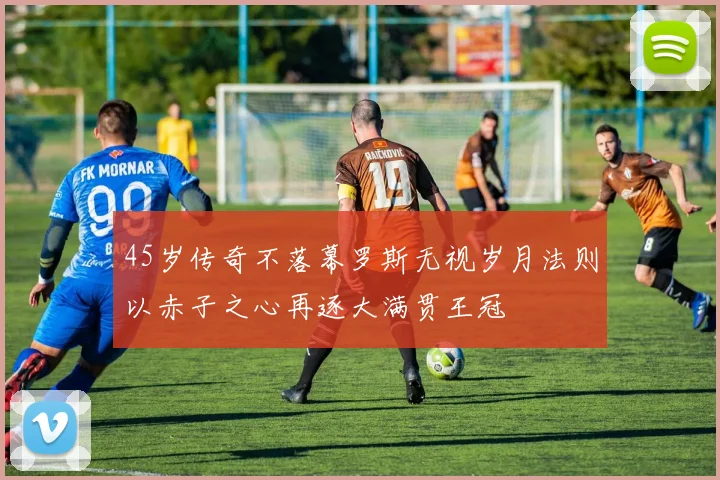 45岁传奇不落幕罗斯无视岁月法则以赤子之心再逐大满贯王冠