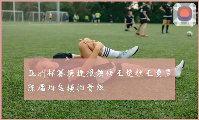 亚洲杯赛场捷报频传王楚钦王曼昱陈熠均告横扫晋级