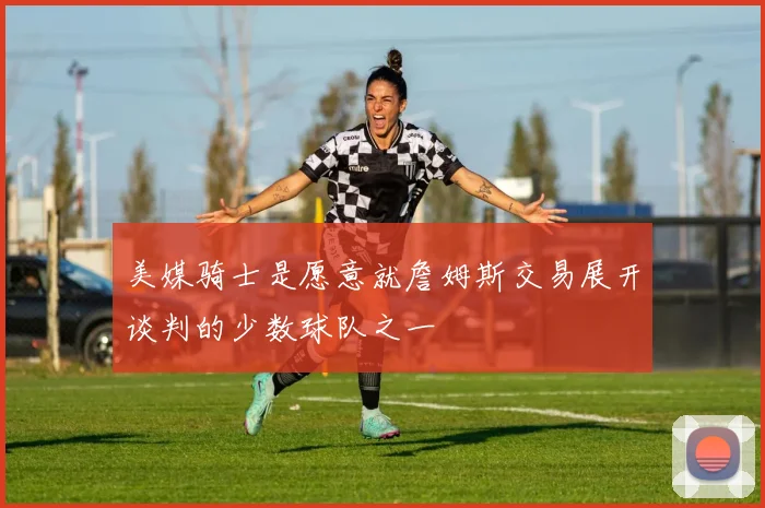 美媒骑士是愿意就詹姆斯交易展开谈判的少数球队之一